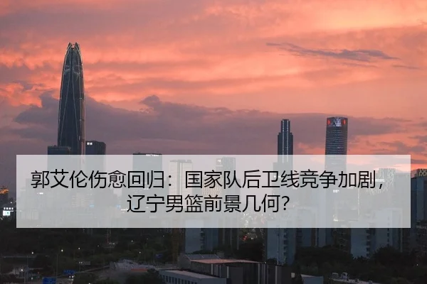 郭艾伦伤愈回归：国家队后卫线竞争加剧，辽宁男篮前景几何？