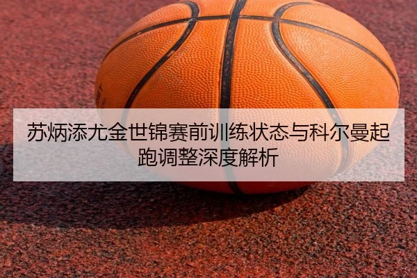 苏炳添尤金世锦赛前训练状态与科尔曼起跑调整深度解析