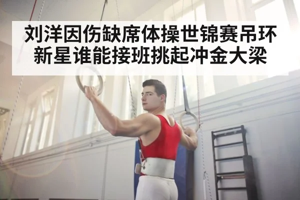 刘洋因伤缺席体操世锦赛吊环新星谁能接班挑起冲金大梁