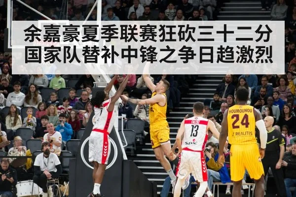 余嘉豪夏季联赛狂砍三十二分国家队替补中锋之争日趋激烈