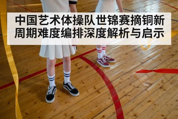 中国艺术体操队世锦赛摘铜新周期难度编排深度解析与启示